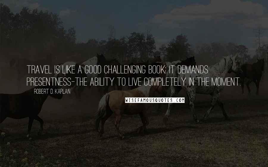 Robert D. Kaplan quotes: Travel is like a good challenging book: It demands presentness-the ability to live completely in the moment.