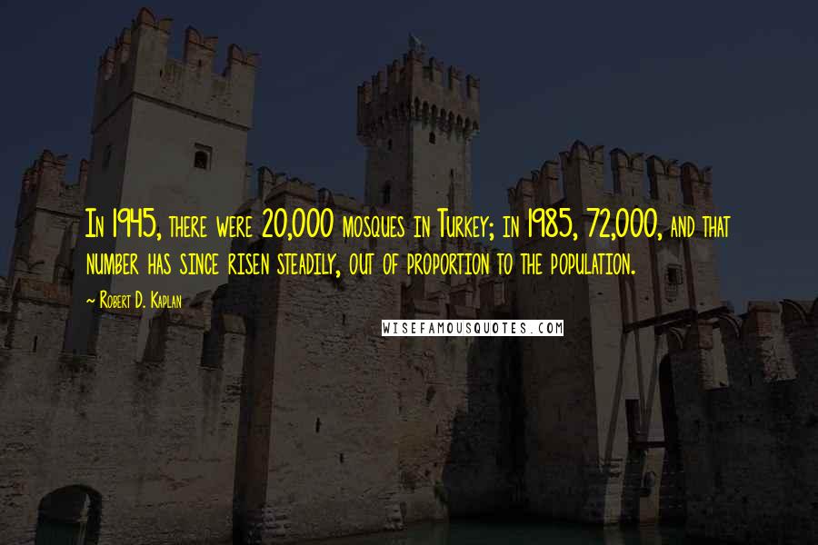 Robert D. Kaplan quotes: In 1945, there were 20,000 mosques in Turkey; in 1985, 72,000, and that number has since risen steadily, out of proportion to the population.