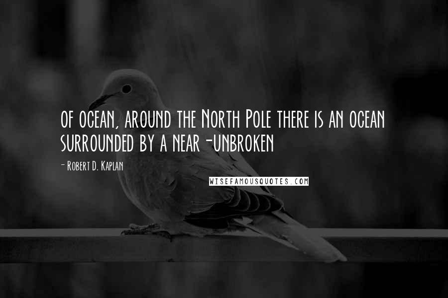 Robert D. Kaplan quotes: of ocean, around the North Pole there is an ocean surrounded by a near-unbroken