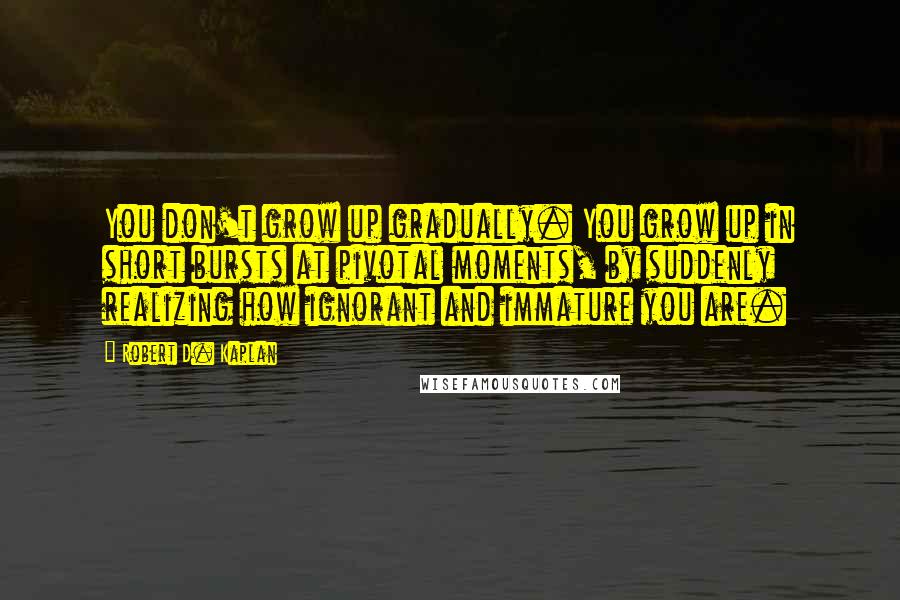 Robert D. Kaplan quotes: You don't grow up gradually. You grow up in short bursts at pivotal moments, by suddenly realizing how ignorant and immature you are. Robert D. Kaplan quotes: You don't grow up gradually. You grow up in short bursts at pivotal moments, by suddenly realizing how ignorant and immature you are.