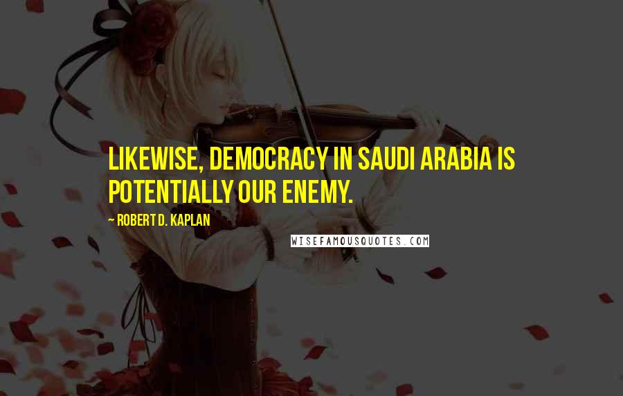 Robert D. Kaplan quotes: Likewise, democracy in Saudi Arabia is potentially our enemy.