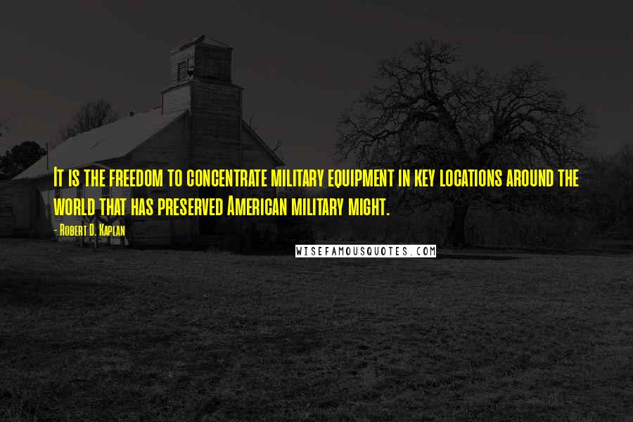 Robert D. Kaplan quotes: It is the freedom to concentrate military equipment in key locations around the world that has preserved American military might. Robert D. Kaplan quotes: It is the freedom to concentrate military equipment in key locations around the world that has preserved American military might.