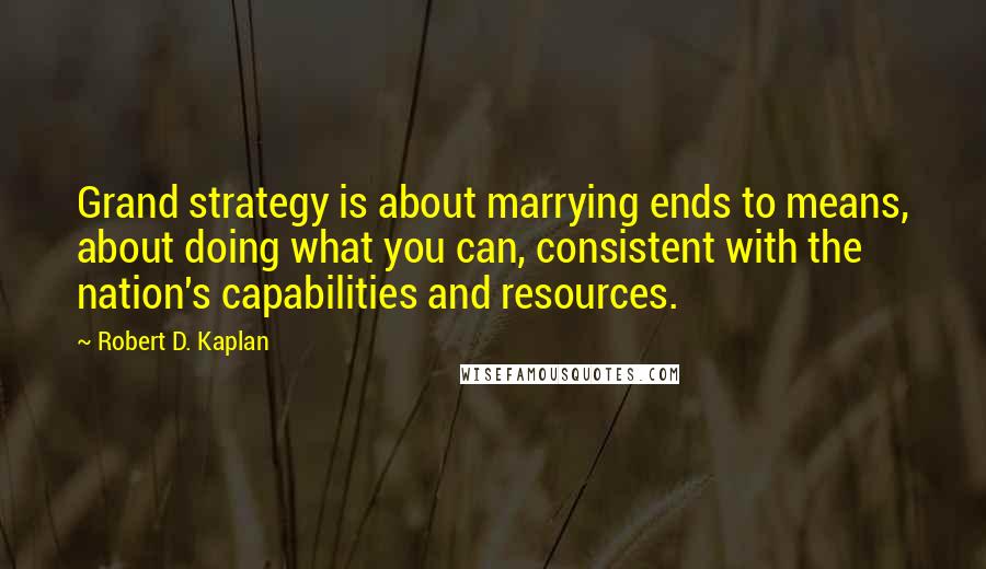 Robert D. Kaplan quotes: Grand strategy is about marrying ends to means, about doing what you can, consistent with the nation's capabilities and resources. Robert D. Kaplan quotes: Grand strategy is about marrying ends to means, about doing what you can, consistent with the nation's capabilities and resources.