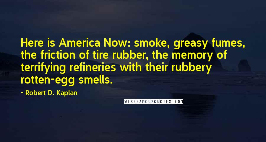Robert D. Kaplan quotes: Here is America Now: smoke, greasy fumes, the friction of tire rubber, the memory of terrifying refineries with their rubbery rotten-egg smells. Robert D. Kaplan quotes: Here is America Now: smoke, greasy fumes, the friction of tire rubber, the memory of terrifying refineries with their rubbery rotten-egg smells.
