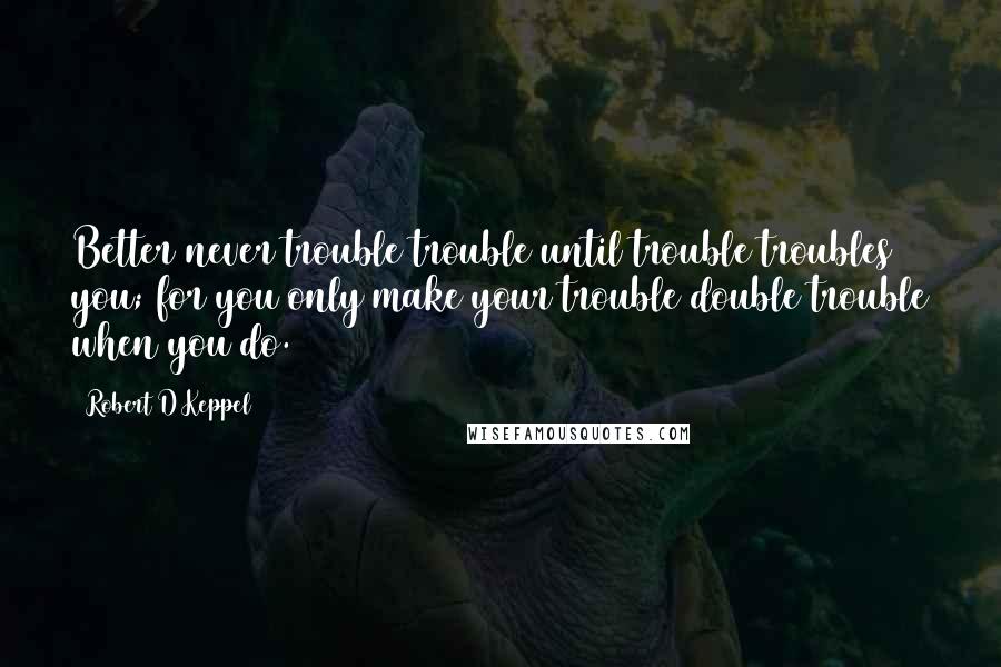 Robert D Keppel quotes: Better never trouble trouble until trouble troubles you; for you only make your trouble double trouble when you do.
