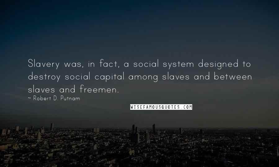 Robert D. Putnam quotes: Slavery was, in fact, a social system designed to destroy social capital among slaves and between slaves and freemen. Robert D. Putnam quotes: Slavery was, in fact, a social system designed to destroy social capital among slaves and between slaves and freemen.