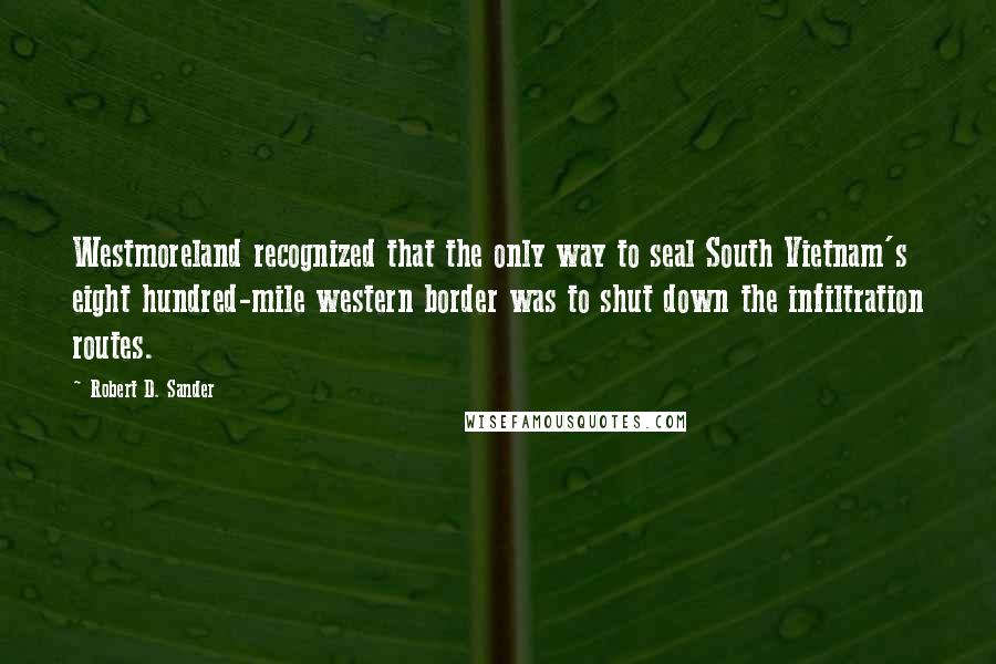 Robert D. Sander quotes: Westmoreland recognized that the only way to seal South Vietnam's eight hundred-mile western border was to shut down the infiltration routes.