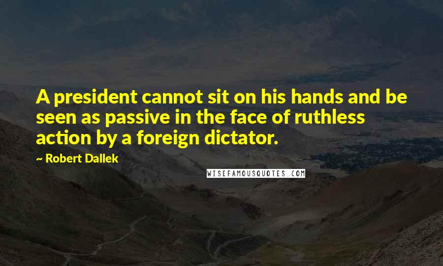 Robert Dallek quotes: A president cannot sit on his hands and be seen as passive in the face of ruthless action by a foreign dictator.