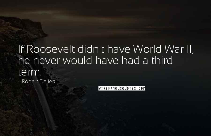 Robert Dallek quotes: If Roosevelt didn't have World War II, he never would have had a third term.