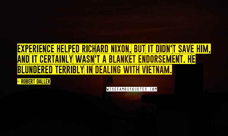 Robert Dallek quotes: Experience helped Richard Nixon, but it didn't save him, and it certainly wasn't a blanket endorsement. He blundered terribly in dealing with Vietnam.