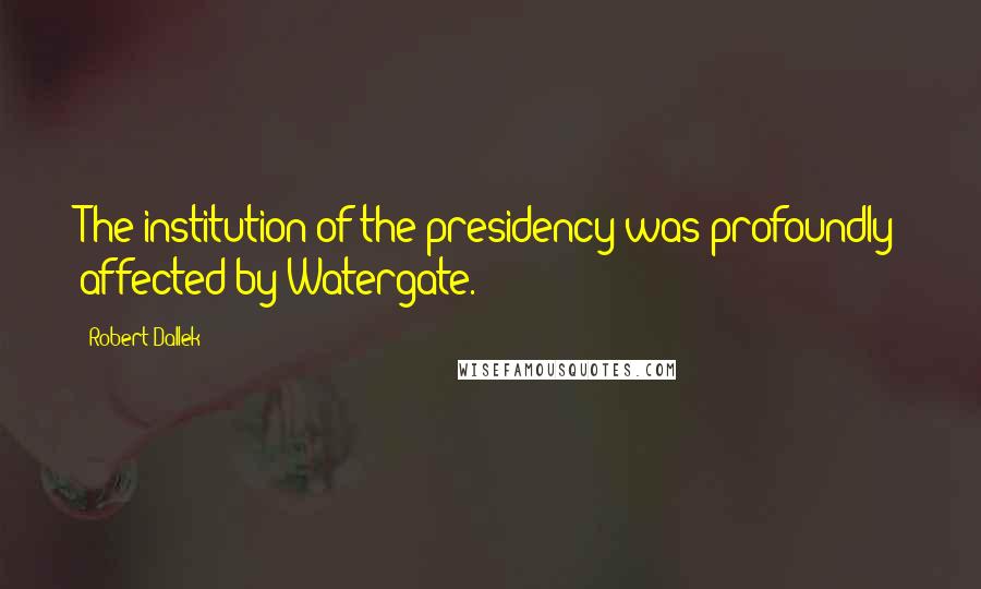 Robert Dallek quotes: The institution of the presidency was profoundly affected by Watergate.