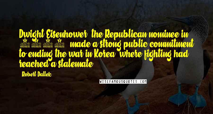 Robert Dallek quotes: Dwight Eisenhower, the Republican nominee in 1952, made a strong public commitment to ending the war in Korea, where fighting had reached a stalemate.