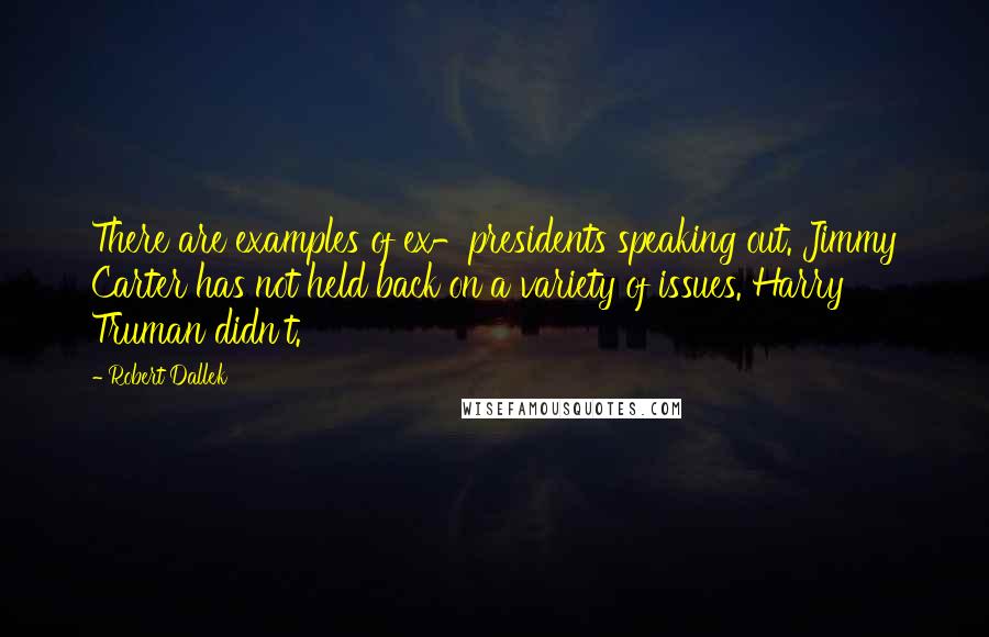 Robert Dallek quotes: There are examples of ex-presidents speaking out. Jimmy Carter has not held back on a variety of issues. Harry Truman didn't.