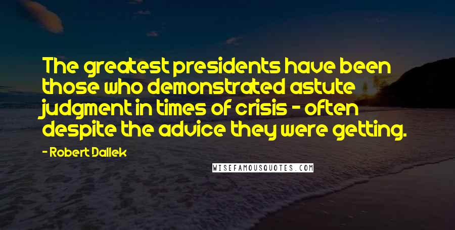 Robert Dallek quotes: The greatest presidents have been those who demonstrated astute judgment in times of crisis - often despite the advice they were getting.