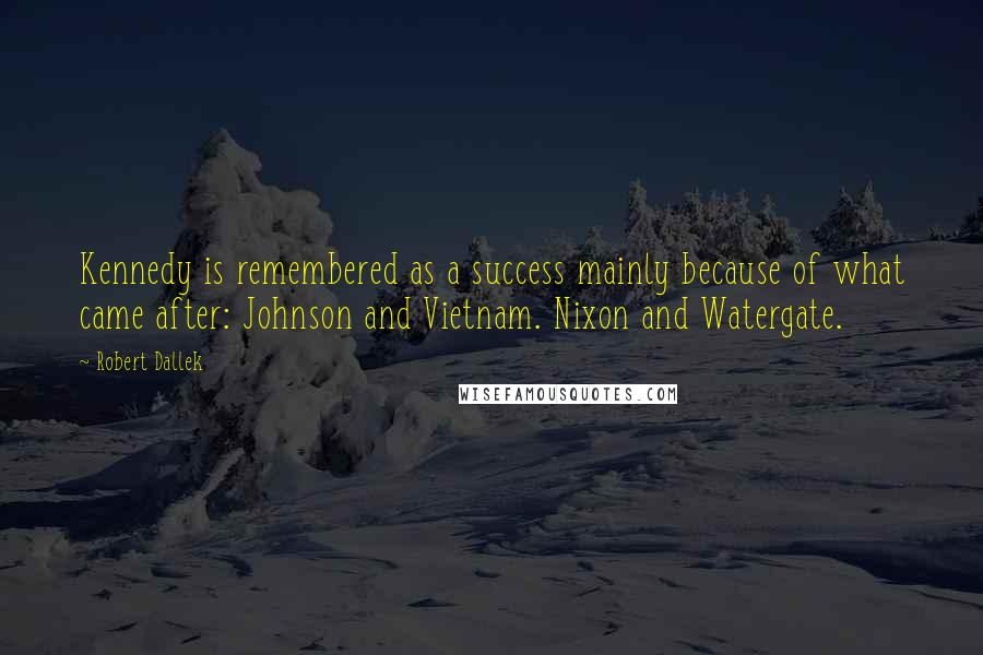 Robert Dallek quotes: Kennedy is remembered as a success mainly because of what came after: Johnson and Vietnam. Nixon and Watergate.