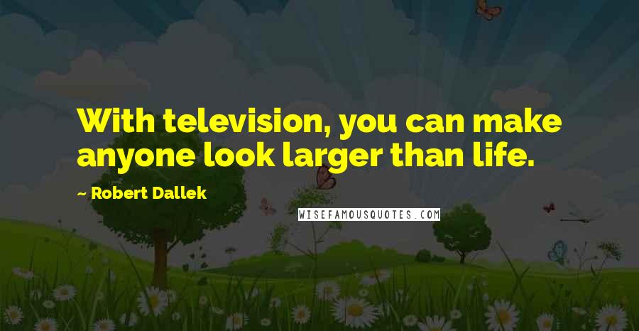 Robert Dallek quotes: With television, you can make anyone look larger than life.