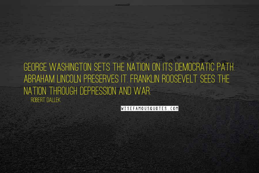 Robert Dallek quotes: George Washington sets the nation on its democratic path. Abraham Lincoln preserves it. Franklin Roosevelt sees the nation through depression and war.