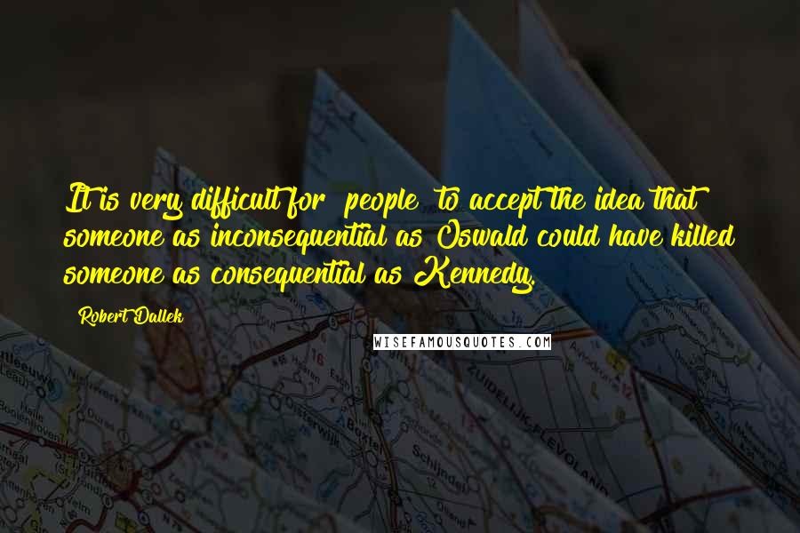 Robert Dallek quotes: It is very difficult for [people] to accept the idea that someone as inconsequential as Oswald could have killed someone as consequential as Kennedy.