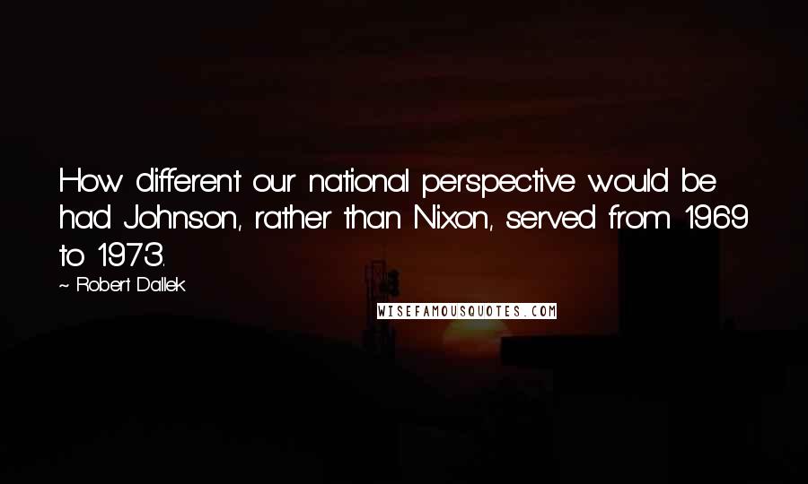 Robert Dallek quotes: How different our national perspective would be had Johnson, rather than Nixon, served from 1969 to 1973.