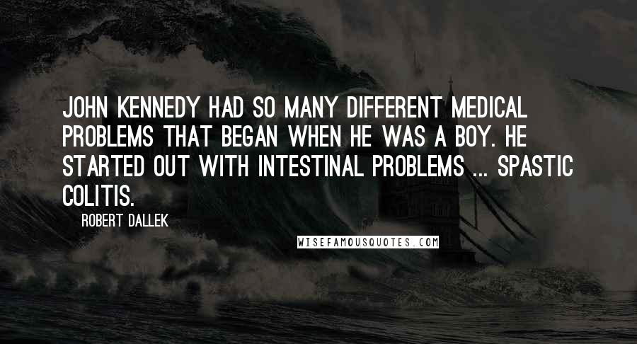 Robert Dallek quotes: John Kennedy had so many different medical problems that began when he was a boy. He started out with intestinal problems ... spastic colitis.