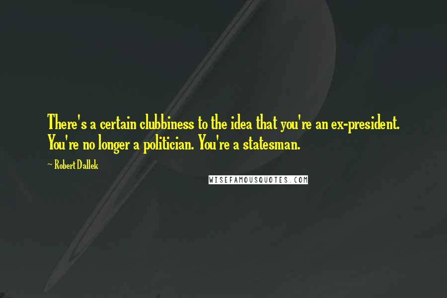 Robert Dallek quotes: There's a certain clubbiness to the idea that you're an ex-president. You're no longer a politician. You're a statesman.