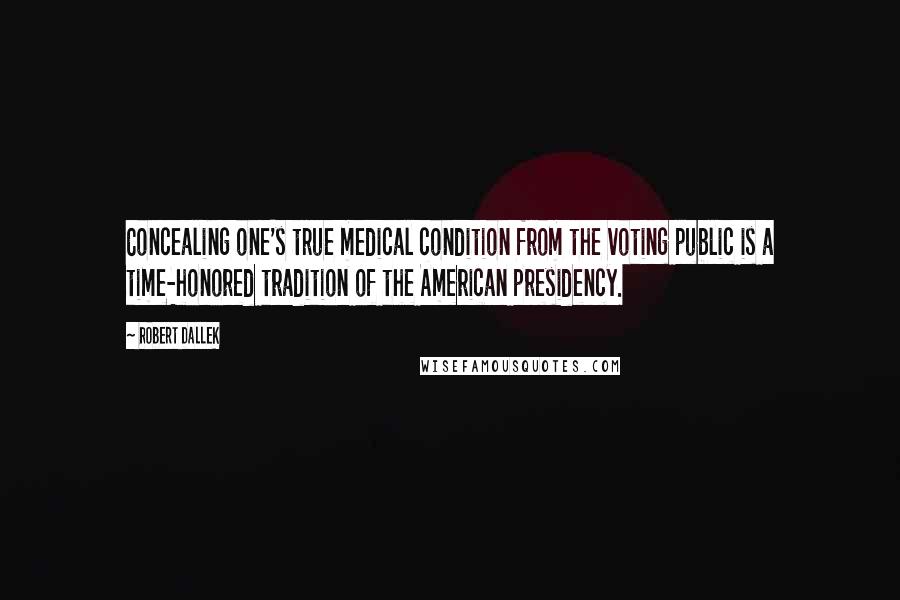 Robert Dallek quotes: Concealing one's true medical condition from the voting public is a time-honored tradition of the American presidency.