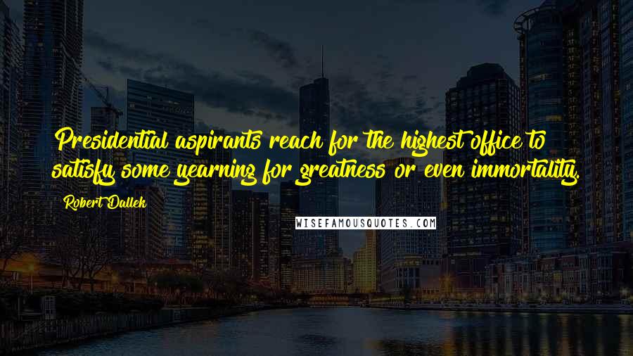 Robert Dallek quotes: Presidential aspirants reach for the highest office to satisfy some yearning for greatness or even immortality.