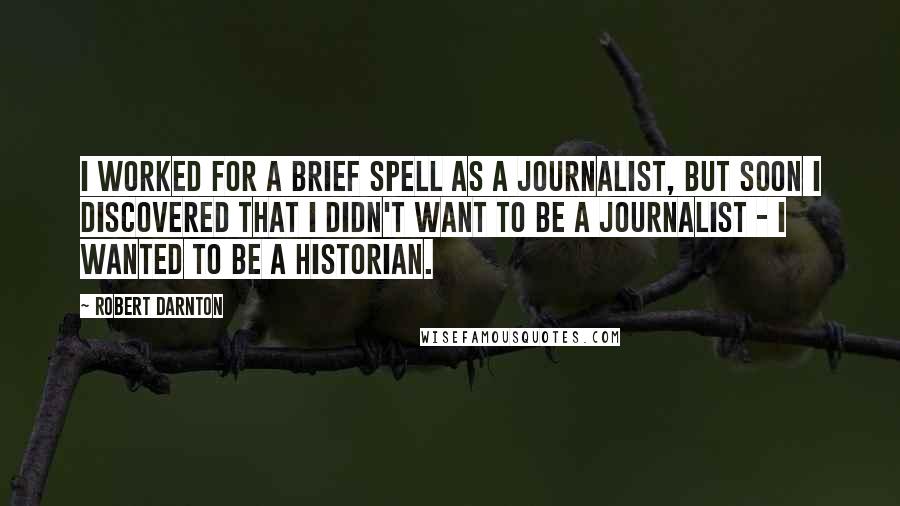 Robert Darnton quotes: I worked for a brief spell as a journalist, but soon I discovered that I didn't want to be a journalist - I wanted to be a historian.