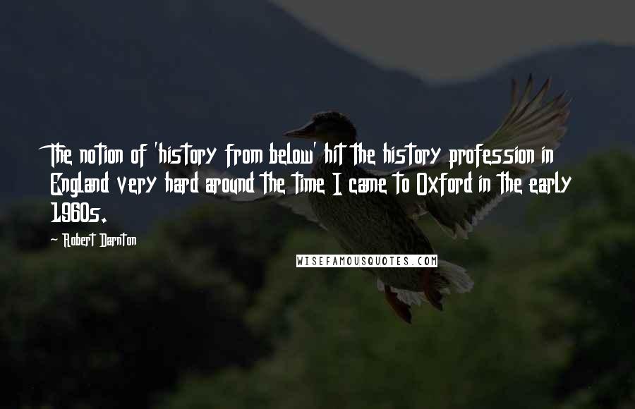 Robert Darnton quotes: The notion of 'history from below' hit the history profession in England very hard around the time I came to Oxford in the early 1960s.