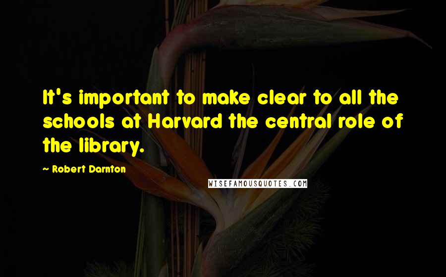 Robert Darnton quotes: It's important to make clear to all the schools at Harvard the central role of the library.