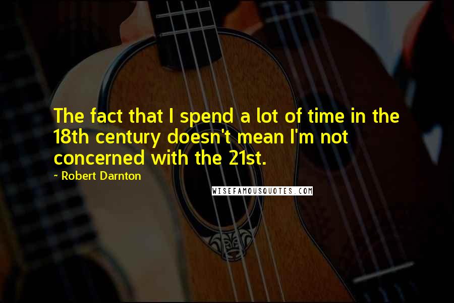 Robert Darnton quotes: The fact that I spend a lot of time in the 18th century doesn't mean I'm not concerned with the 21st.