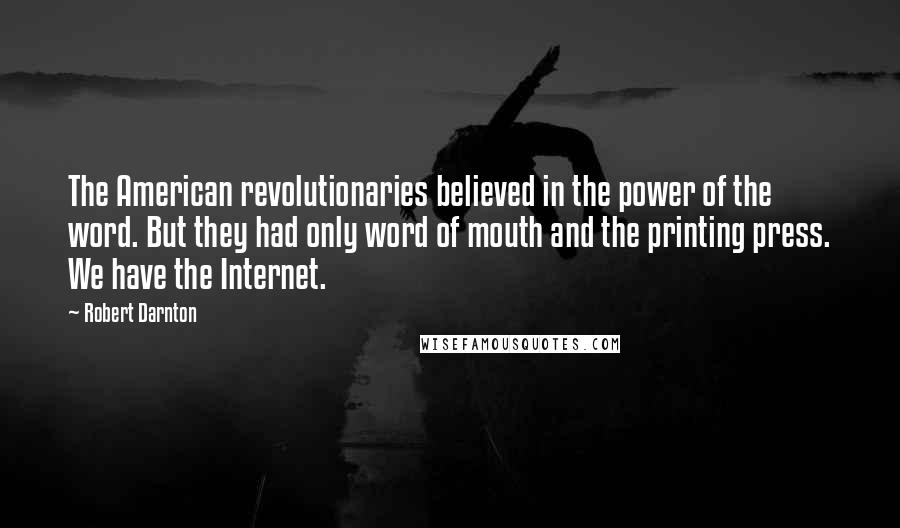 Robert Darnton quotes: The American revolutionaries believed in the power of the word. But they had only word of mouth and the printing press. We have the Internet.