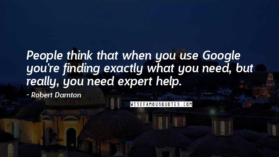 Robert Darnton quotes: People think that when you use Google you're finding exactly what you need, but really, you need expert help.