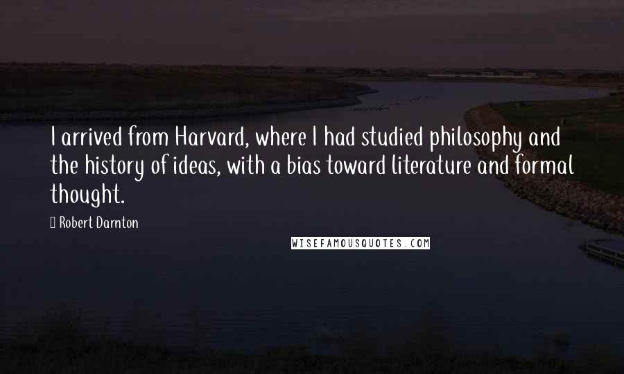 Robert Darnton quotes: I arrived from Harvard, where I had studied philosophy and the history of ideas, with a bias toward literature and formal thought.