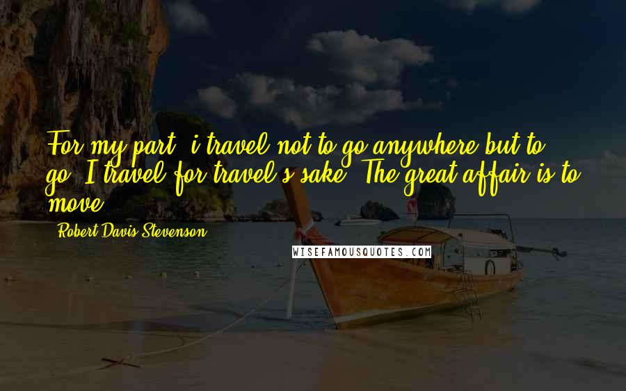 Robert Davis Stevenson quotes: For my part, i travel not to go anywhere but to go. I travel for travel's sake. The great affair is to move