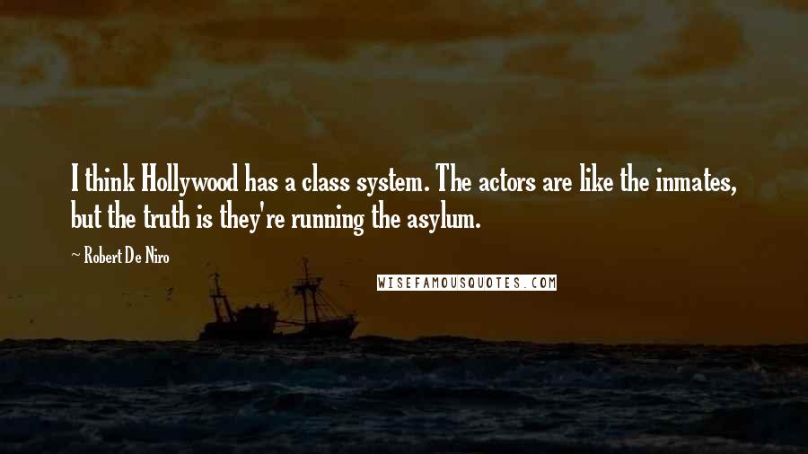 Robert De Niro quotes: I think Hollywood has a class system. The actors are like the inmates, but the truth is they're running the asylum.