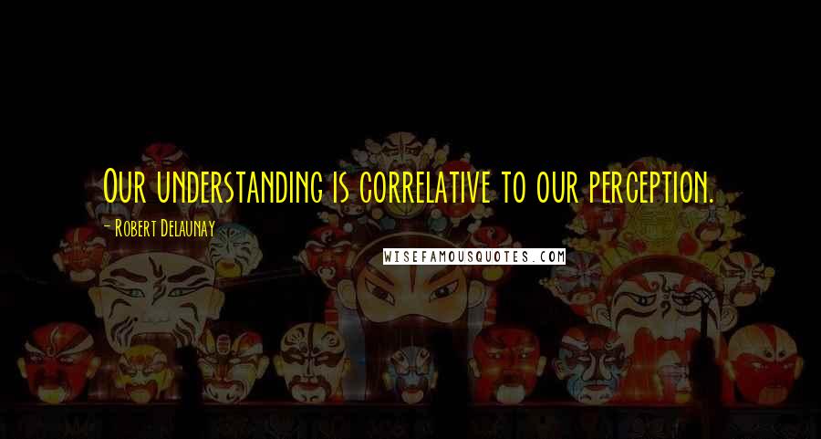 Robert Delaunay quotes: Our understanding is correlative to our perception.