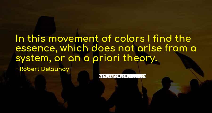 Robert Delaunay quotes: In this movement of colors I find the essence, which does not arise from a system, or an a priori theory.