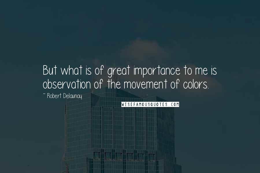 Robert Delaunay quotes: But what is of great importance to me is observation of the movement of colors.