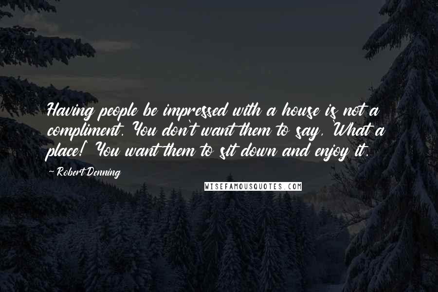 Robert Denning quotes: Having people be impressed with a house is not a compliment. You don't want them to say, 'What a place!' You want them to sit down and enjoy it. Robert Denning quotes: Having people be impressed with a house is not a compliment. You don't want them to say, 'What a place!' You want them to sit down and enjoy it.