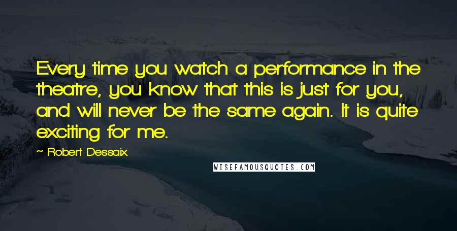 Robert Dessaix quotes: Every time you watch a performance in the theatre, you know that this is just for you, and will never be the same again. It is quite exciting for me.