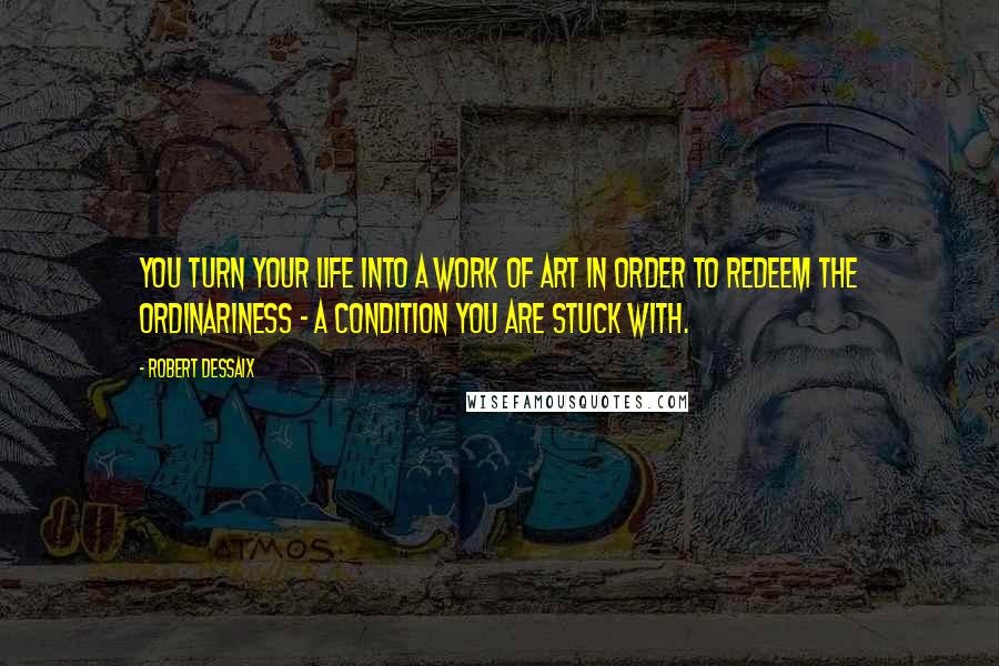 Robert Dessaix quotes: You turn your life into a work of art in order to redeem the ordinariness - a condition you are stuck with.