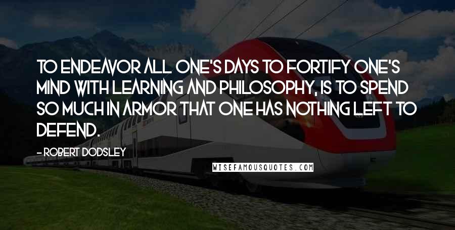 Robert Dodsley quotes: To endeavor all one's days to fortify one's mind with learning and philosophy, is to spend so much in armor that one has nothing left to defend.