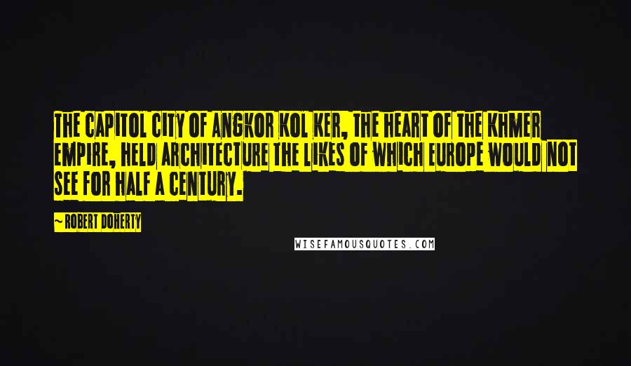 Robert Doherty quotes: The capitol city of Angkor Kol Ker, the heart of the Khmer empire, held architecture the likes of which Europe would not see for half a century. Robert Doherty quotes: The capitol city of Angkor Kol Ker, the heart of the Khmer empire, held architecture the likes of which Europe would not see for half a century.