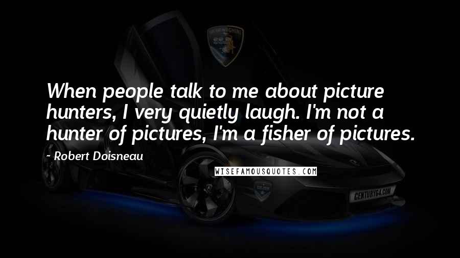 Robert Doisneau quotes: When people talk to me about picture hunters, I very quietly laugh. I'm not a hunter of pictures, I'm a fisher of pictures. Robert Doisneau quotes: When people talk to me about picture hunters, I very quietly laugh. I'm not a hunter of pictures, I'm a fisher of pictures.