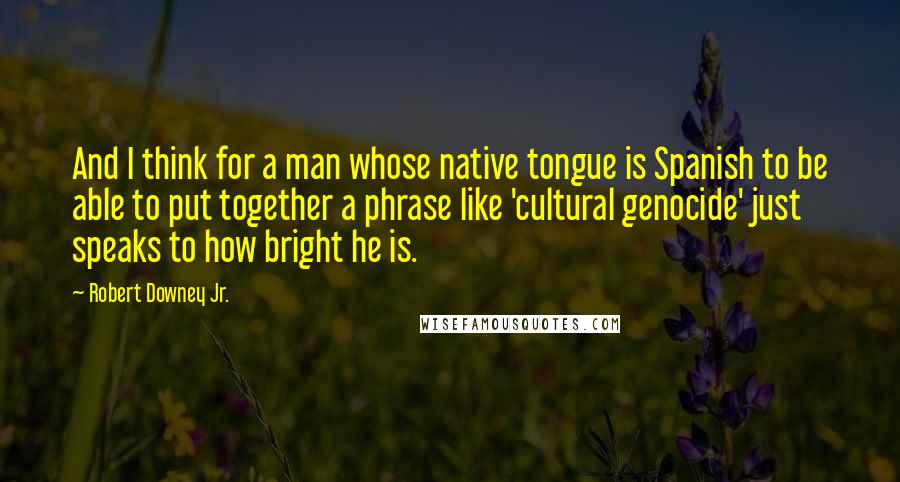 Robert Downey Jr. quotes: And I think for a man whose native tongue is Spanish to be able to put together a phrase like 'cultural genocide' just speaks to how bright he is.