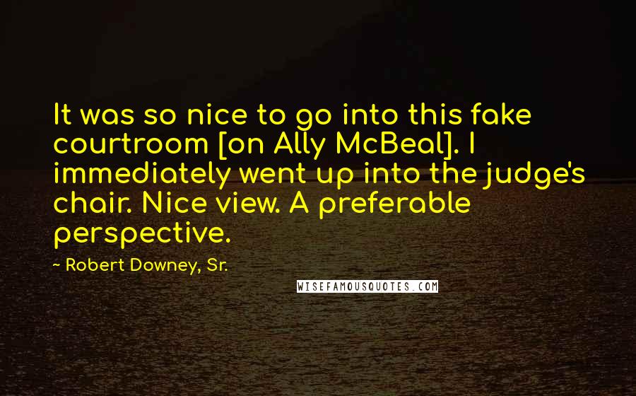 Robert Downey, Sr. quotes: It was so nice to go into this fake courtroom [on Ally McBeal]. I immediately went up into the judge's chair. Nice view. A preferable perspective.