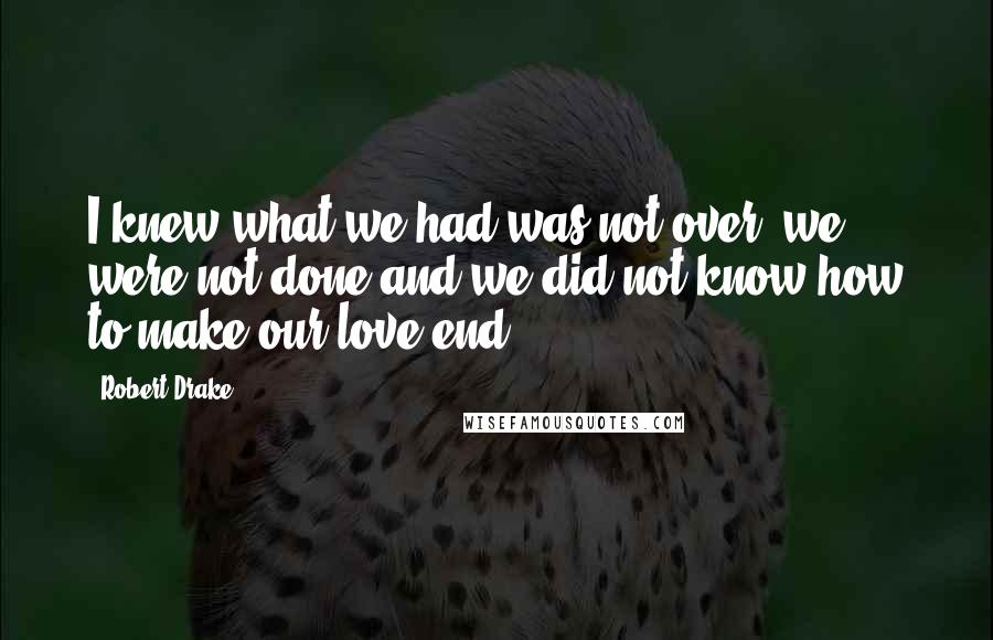 Robert Drake quotes: I knew what we had was not over, we were not done and we did not know how to make our love end.