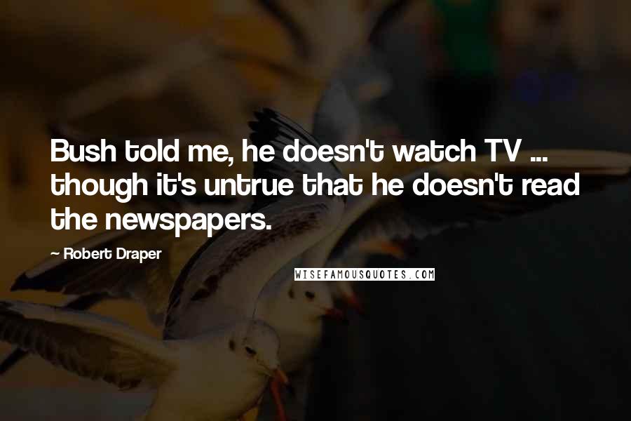 Robert Draper quotes: Bush told me, he doesn't watch TV ... though it's untrue that he doesn't read the newspapers.