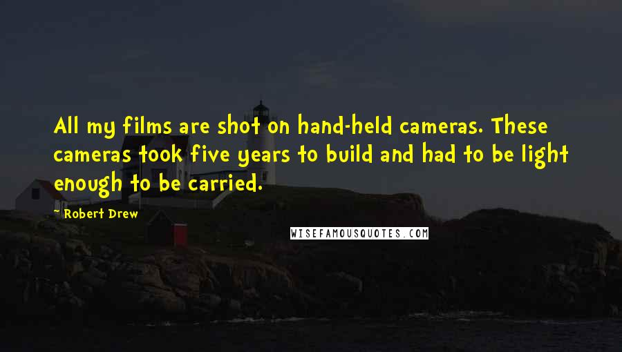 Robert Drew quotes: All my films are shot on hand-held cameras. These cameras took five years to build and had to be light enough to be carried.